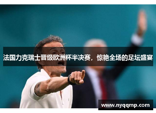 法国力克瑞士晋级欧洲杯半决赛，惊艳全场的足坛盛宴