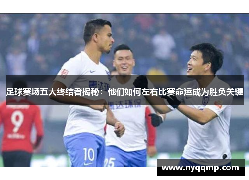 足球赛场五大终结者揭秘：他们如何左右比赛命运成为胜负关键