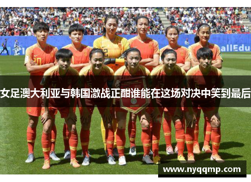 女足澳大利亚与韩国激战正酣谁能在这场对决中笑到最后