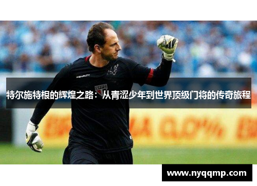 特尔施特根的辉煌之路：从青涩少年到世界顶级门将的传奇旅程