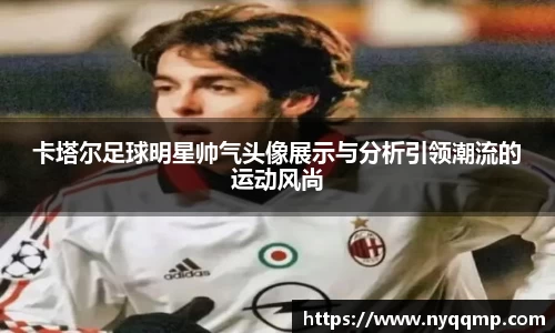 卡塔尔足球明星帅气头像展示与分析引领潮流的运动风尚